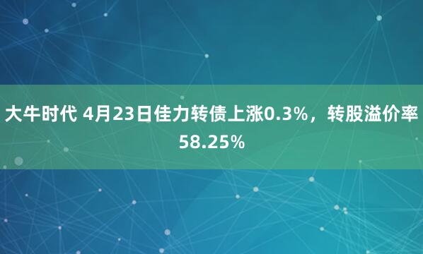 大牛时代 4月23日佳力转债上涨0.3%，转股溢价率58.25%