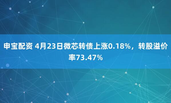 申宝配资 4月23日微芯转债上涨0.18%，转股溢价率73.47%