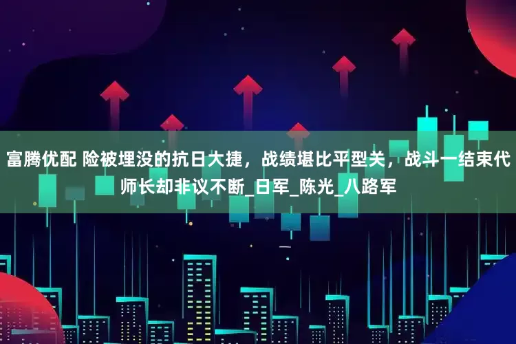 富腾优配 险被埋没的抗日大捷，战绩堪比平型关，战斗一结束代师长却非议不断_日军_陈光_八路军