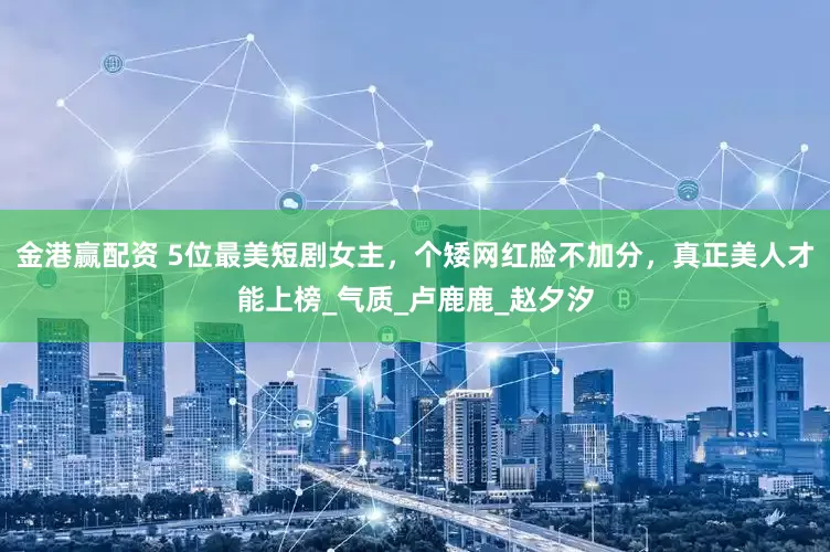 金港赢配资 5位最美短剧女主，个矮网红脸不加分，真正美人才能上榜_气质_卢鹿鹿_赵夕汐