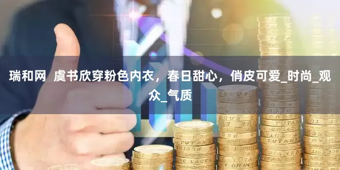 瑞和网  虞书欣穿粉色内衣，春日甜心，俏皮可爱_时尚_观众_气质