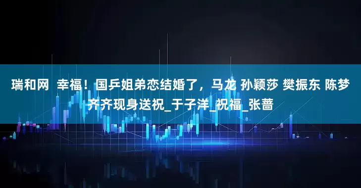 瑞和网  幸福！国乒姐弟恋结婚了，马龙 孙颖莎 樊振东 陈梦齐齐现身送祝_于子洋_祝福_张蔷