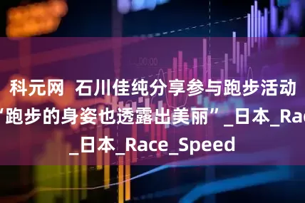 科元网  石川佳纯分享参与跑步活动的照片，“跑步的身姿也透露出美丽”_日本_Race_Speed
