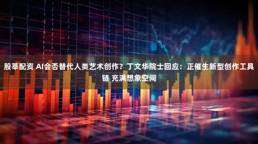 股莘配资 AI会否替代人类艺术创作？丁文华院士回应：正催生新型创作工具链 充满想象空间