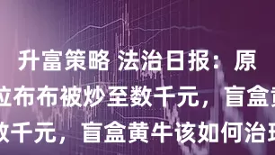 升富策略 法治日报：原价99元的拉布布被炒至数千元，盲盒黄牛该如何治理