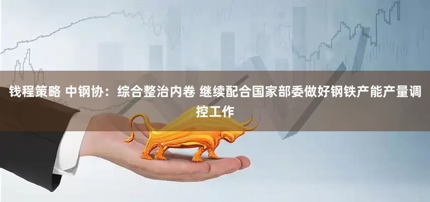 钱程策略 中钢协：综合整治内卷 继续配合国家部委做好钢铁产能产量调控工作
