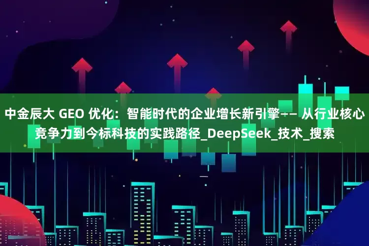 中金辰大 GEO 优化：智能时代的企业增长新引擎—— 从行业核心竞争力到今标科技的实践路径_DeepSeek_技术_搜索