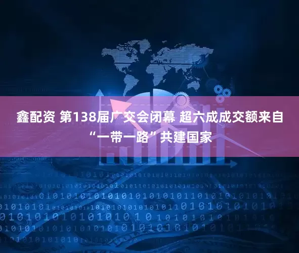 鑫配资 第138届广交会闭幕 超六成成交额来自“一带一路”共建国家