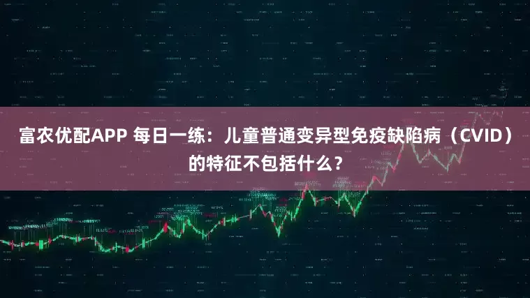 富农优配APP 每日一练：儿童普通变异型免疫缺陷病（CVID）的特征不包括什么？