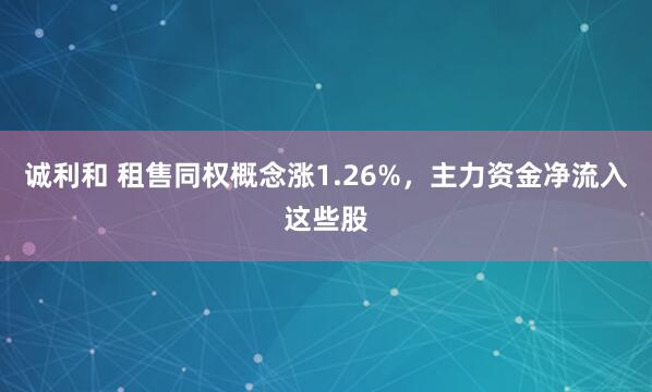 诚利和 租售同权概念涨1.26%，主力资金净流入这些股