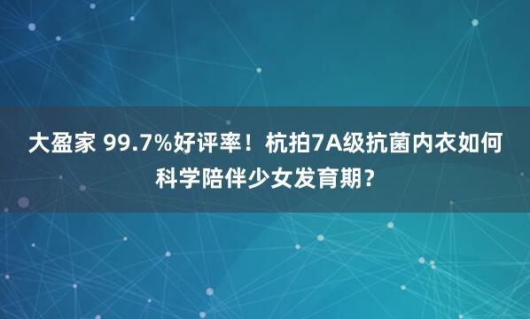 大盈家 99.7%好评率！杭拍7A级抗菌内衣如何科学陪伴少女发育期？